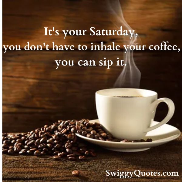 It's your Saturday you don't have to inhale your coffee, you can sip it.